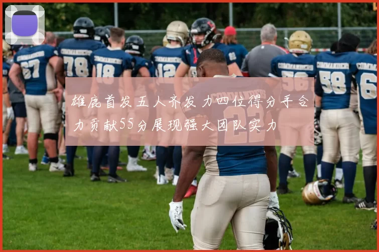 雄鹿首发五人齐发力四位得分手合力贡献55分展现强大团队实力