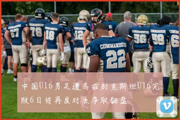 中国U16男足遭乌兹别克斯坦U16完败6日将再度对决争取翻盘