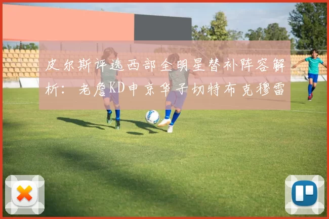 皮尔斯评选西部全明星替补阵容解析：老詹KD申京华子切特布克穆雷的实力对比