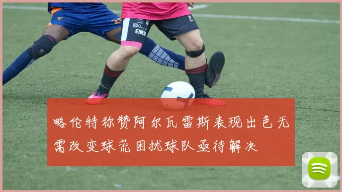 略伦特称赞阿尔瓦雷斯表现出色无需改变球荒困扰球队亟待解决