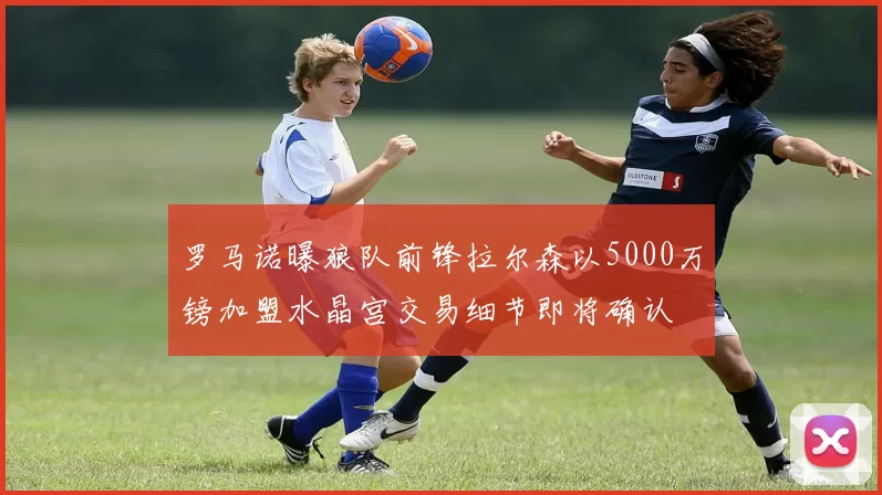 罗马诺曝狼队前锋拉尔森以5000万镑加盟水晶宫交易细节即将确认