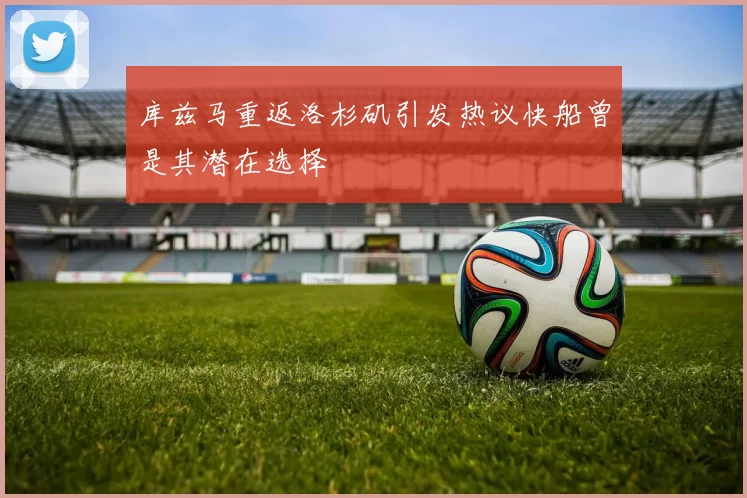 库兹马重返洛杉矶引发热议快船曾是其潜在选择