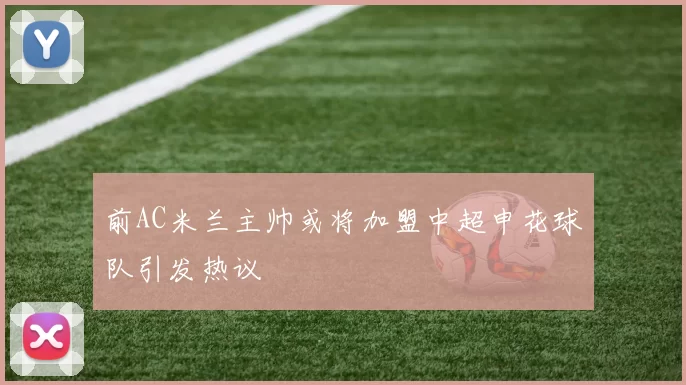 前AC米兰主帅或将加盟中超申花球队引发热议