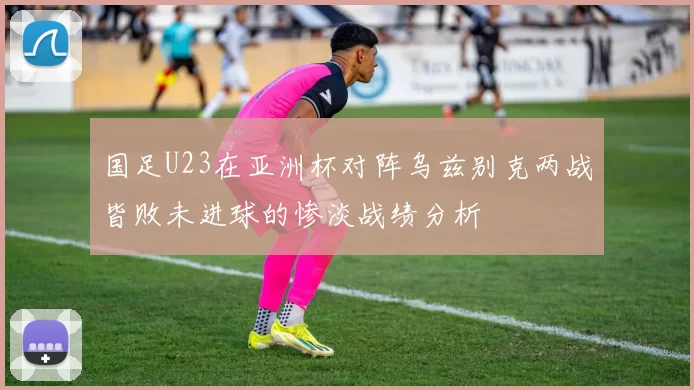 国足U23在亚洲杯对阵乌兹别克两战皆败未进球的惨淡战绩分析